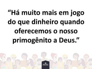 “Há muito mais em jogo
do que dinheiro quando
oferecemos o nosso
primogênito a Deus.”
 