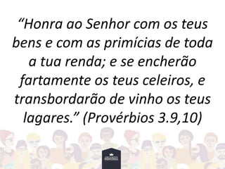 “Honra ao Senhor com os teus
bens e com as primícias de toda
a tua renda; e se encherão
fartamente os teus celeiros, e
transbordarão de vinho os teus
lagares.” (Provérbios 3.9,10)
 