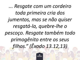 ... Resgate com um cordeiro
toda primeira cria dos
jumentos, mas se não quiser
resgatá-la, quebre-lhe o
pescoço. Resgate também todo
primogênito entre os seus
filhos.” (Êxodo 13.12,13)
 