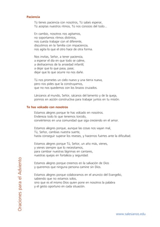 Paciencia
                                  Tú tienes paciencia con nosotros, Tú sabes esperar,
                                  Tú aceptas nuestros ritmos, Tú nos conoces del todo...

                                  En cambio, nosotros nos agitamos,
                                  no soportamos ritmos distintos,
                                  nos cuesta trabajar con el diferente,
                                  discutimos en la familia con impaciencia,
                                  nos agita lo que el otro hace de otra forma.

                                  Nos invitas, Señor, a tener paciencia,
                                  a esperar el día en que todo se calme,
                                  a deshacernos de la ansiedad infantil,
                                  a dejar que lo que pasa, pase;
                                  dejar que lo que ocurre no nos dañe.

                                  Tú nos prometes un cielo nuevo y una tierra nueva,
                                  pero nos pides que la construyamos,
                                  que no nos quedemos con los brazos cruzados.

                                  Lánzanos al mundo, Señor, sácanos del lamento y de la queja,
                                  ponnos en acción constructiva para trabajar juntos en tu misión.

                             Te has volcado con nosotros
                                  Estamos alegres porque te has volcado en nosotros.
                                  Endereza todo lo que tenemos torcido,
                                  conviértenos en una comunidad que siga creciendo en el amor.

                                  Estamos alegres porque, aunque las cosas nos vayan mal,
                                  Tú, Señor, cambias nuestra suerte,
                                  hasta conseguir superar los reveses, y hacernos fuertes ante la dificultad.

                                  Estamos alegres porque Tú, Señor, un año más, vienes,
                                  y vienes siempre que lo necesitamos,
                                  para cambiar nuestras lágrimas en cantares,
                                  nuestras quejas en fortaleza y seguridad.
Oraciones para el Adviento




                                  Estamos alegres porque creemos en la salvación de Dios
                                  y queremos que ninguna persona camine sin Dios.

                                  Estamos alegres porque colaboramos en el anuncio del Evangelio,
                                  sabiendo que no estamos solos,
                                  sino que es el mismo Dios quien pone en nosotros la palabra
                                  y el gesto oportuno en cada situación.




                                                                                                 www.salesianos.edu
 