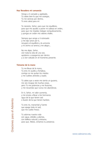 Haz llevadero mi cansancio
                                  Vengo a ti cansado y agobiado,
                                  Tú sabes bien lo que me sosiegas,
                                  Tú me serenas por dentro,
                                  Tú eres salud para mí.

                                  Te necesito, Señor, para que me equilibres,
                                  para que me ayudes a poner mi cabeza en orden,
                                  para que me impidas trabajar compulsivamente,
                                  y pongas en orden mis valores vitales.

                                  Siempre que vengo a ti estresado
                                  y me dijo sanar por ti,
                                  recupero el equilibrio y la armonía
                                  y mi ánimo se serena y me alegro...

                                  No me dejes, Señor,
                                  vivir toda la vida de una vez;
                                  ayúdame a sosegarme por dentro
                                  y a vivir volcado en el momento presente.


                             Tómame de la mano
                                  Tú me llevas de la mano,
                                  Tú eres mi auxilio y fortaleza,
                                  contigo se me quitan los miedos
                                  y me vuelves atrevido y osado.

                                  Tú sabes que a veces me siento un gusano,
                                  me veo incapaz de muchas cosas,
                                  pero Tú me potencias y me ilusionas,
                                  y me recuerdas que nunca me abandonas.

                                  En ti, Señor, mi valor aumenta,
                                  y me envías a llevar a los hermanos
                                  agua de la que tienen sed
Oraciones para el Adviento




                                  e ilusión de la que tienen hambre.

                                  Tú eres río, manantial y fuente
                                  que apaga toda mi sed,
                                  que me vuelve fresco.

                                  Tú adornas nuestra vida
                                  con agua, árboles y plantas,
                                  con belleza natural y artesana,
                                  para que, felices, sintamos tu presencia.




                                                                                   www.salesianos.edu
 