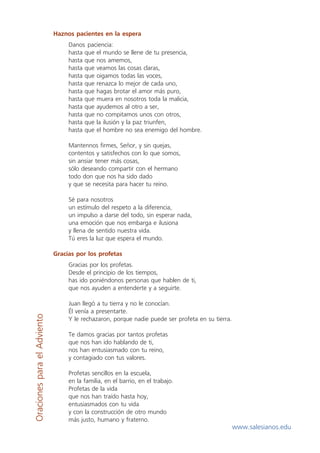 Haznos pacientes en la espera
                                  Danos paciencia:
                                  hasta que el mundo se llene de tu presencia,
                                  hasta que nos amemos,
                                  hasta que veamos las cosas claras,
                                  hasta que oigamos todas las voces,
                                  hasta que renazca lo mejor de cada uno,
                                  hasta que hagas brotar el amor más puro,
                                  hasta que muera en nosotros toda la malicia,
                                  hasta que ayudemos al otro a ser,
                                  hasta que no compitamos unos con otros,
                                  hasta que la ilusión y la paz triunfen,
                                  hasta que el hombre no sea enemigo del hombre.

                                  Mantennos firmes, Señor, y sin quejas,
                                  contentos y satisfechos con lo que somos,
                                  sin ansiar tener más cosas,
                                  sólo deseando compartir con el hermano
                                  todo don que nos ha sido dado
                                  y que se necesita para hacer tu reino.

                                  Sé para nosotros
                                  un estímulo del respeto a la diferencia,
                                  un impulso a darse del todo, sin esperar nada,
                                  una emoción que nos embarga e ilusiona
                                  y llena de sentido nuestra vida.
                                  Tú eres la luz que espera el mundo.

                             Gracias por los profetas
                                  Gracias por los profetas.
                                  Desde el principio de los tiempos,
                                  has ido poniéndonos personas que hablen de ti,
                                  que nos ayuden a entenderte y a seguirte.

                                  Juan llegó a tu tierra y no le conocían.
                                  Él venía a presentarte.
Oraciones para el Adviento




                                  Y le rechazaron, porque nadie puede ser profeta en su tierra.

                                  Te damos gracias por tantos profetas
                                  que nos han ido hablando de ti,
                                  nos han entusiasmado con tu reino,
                                  y contagiado con tus valores.

                                  Profetas sencillos en la escuela,
                                  en la familia, en el barrio, en el trabajo.
                                  Profetas de la vida
                                  que nos han traído hasta hoy,
                                  entusiasmados con tu vida
                                  y con la construcción de otro mundo
                                  más justo, humano y fraterno.
                                                                                                  www.salesianos.edu
 