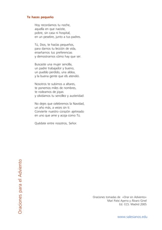 Te haces pequeño

                                 Hoy recordamos tu noche,
                                 aquella en que naciste,
                                 pobre, sin casa ni hospital,
                                 en un pesebre, junto a tus padres.

                                 Tú, Dios, te hacías pequeños,
                                 para darnos tu lección de vida,
                                 enseñarnos tus preferencias
                                 y demostrarnos cómo hay que ser.

                                 Buscaste una mujer sencilla,
                                 un padre trabajador y bueno,
                                 un pueblo perdido, una aldea,
                                 y la buena gente que els atendió.

                                 Nosotros te subimos a altares,
                                 te ponemos miles de nombres,
                                 te rodeamos de joyas
                                 y olvidamos tu sencillez y austeridad.

                                 No dejes que celebremos la Navidad,
                                 un año más, a veces sin ti.
                                 Convierte nuestro corazón ajetreado
                                 en uno que ame y acoja como Tú.

                                 Quédate entre nosotros, Señor.
Oraciones para el Adviento




                                                                          Oraciones tomadas de «Orar en Adviento»
                                                                                     Mari Patxi Ayerra y Álvaro Ginel
                                                                                              Ed. CCS. Madrid 2005



                                                                                             www.salesianos.edu
 