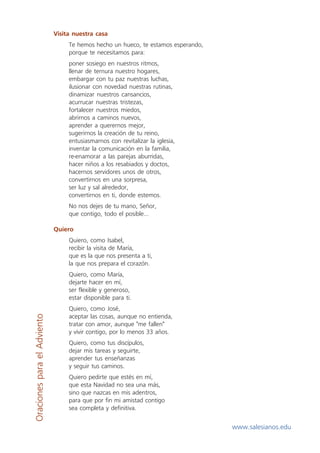 Visita nuestra casa
                                  Te hemos hecho un hueco, te estamos esperando,
                                  porque te necesitamos para:
                                  poner sosiego en nuestros ritmos,
                                  llenar de ternura nuestro hogares,
                                  embargar con tu paz nuestras luchas,
                                  ilusionar con novedad nuestras rutinas,
                                  dinamizar nuestros cansancios,
                                  acurrucar nuestras tristezas,
                                  fortalecer nuestros miedos,
                                  abrirnos a caminos nuevos,
                                  aprender a querernos mejor,
                                  sugerirnos la creación de tu reino,
                                  entusiasmarnos con revitalizar la iglesia,
                                  inventar la comunicación en la familia,
                                  re-enamorar a las parejas aburridas,
                                  hacer niños a los resabiados y doctos,
                                  hacernos servidores unos de otros,
                                  convertirnos en una sorpresa,
                                  ser luz y sal alrededor,
                                  convertirnos en ti, donde estemos.
                                  No nos dejes de tu mano, Señor,
                                  que contigo, todo el posible...

                             Quiero
                                  Quiero, como Isabel,
                                  recibir la visita de María,
                                  que es la que nos presenta a ti,
                                  la que nos prepara el corazón.
                                  Quiero, como María,
                                  dejarte hacer en mí,
                                  ser flexible y generoso,
                                  estar disponible para ti.
                                  Quiero, como José,
                                  aceptar las cosas, aunque no entienda,
Oraciones para el Adviento




                                  tratar con amor, aunque "me fallen"
                                  y vivir contigo, por lo menos 33 años.
                                  Quiero, como tus discípulos,
                                  dejar mis tareas y seguirte,
                                  aprender tus enseñanzas
                                  y seguir tus caminos.
                                  Quiero pedirte que estés en mí,
                                  que esta Navidad no sea una más,
                                  sino que nazcas en mis adentros,
                                  para que por fin mi amistad contigo
                                  sea completa y definitiva.

                                                                                   www.salesianos.edu
 