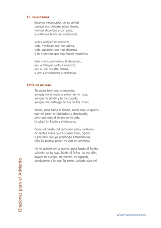 Te necesitamos
                                  Estamos necesitados de tu venida
                                  porque nos distraen otros dioses,
                                  vivimos dispersos y con prisa,
                                  y andamos llenos de ansiedades.

                                  Ven a romper en nosotros
                                  toda frivolidad que nos aliena,
                                  toda agitación que nos dispersa
                                  y las creencias que nos hacen negativos.

                                  Ven a entusiasmarnos al despertar,
                                  ven a trabajar junto a nosotros,
                                  ven a unir nuestra familia,
                                  y ven a enseñarnos a descansar.


                             Entra en mi casa
                                  Tú sabes bien que te necesito,
                                  aunque no te invite a entrar en mi casa,
                                  aunque te olvide y te traspapele,
                                  aunque me distraiga de ti y de tus cosas.

                                  Señor, pasa hasta el fondo, sabes que te quiero,
                                  que mi amor es olvidadizo y despistado,
                                  pero que eres el timón de mi vida,
                                  la salud, la ilusión y el descanso.

                                  Como el criado del centurión estoy enfermo
                                  de tantas cosas que Tú sabes bien, Señor,
                                  y por más que yo propongo enmendarlas,
                                  sólo Tú podrás poner mi vida en armonía.

                                  No te quedes en la puerta, pasa hasta el fondo,
                                  siéntete en tu casa, hazte el Señor de mis días,
                                  invade mi cuerpo, mi mente, mi agenda,
Oraciones para el Adviento




                                  condúceme a lo que Tú tienes soñado para mí.




                                                                                     www.salesianos.edu
 