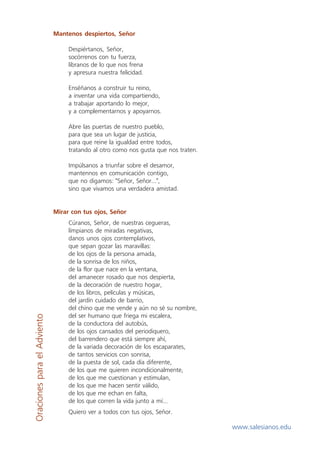 Mantenos despiertos, Señor

                                  Despiértanos, Señor,
                                  socórrenos con tu fuerza,
                                  líbranos de lo que nos frena
                                  y apresura nuestra felicidad.

                                  Enséñanos a construir tu reino,
                                  a inventar una vida compartiendo,
                                  a trabajar aportando lo mejor,
                                  y a complementarnos y apoyarnos.

                                  Abre las puertas de nuestro pueblo,
                                  para que sea un lugar de justicia,
                                  para que reine la igualdad entre todos,
                                  tratando al otro como nos gusta que nos traten.

                                  Impúlsanos a triunfar sobre el desamor,
                                  mantennos en comunicación contigo,
                                  que no digamos: "Señor, Señor...",
                                  sino que vivamos una verdadera amistad.


                             Mirar con tus ojos, Señor
                                  Cúranos, Señor, de nuestras cegueras,
                                  límpianos de miradas negativas,
                                  danos unos ojos contemplativos,
                                  que sepan gozar las maravillas:
                                  de los ojos de la persona amada,
                                  de la sonrisa de los niños,
                                  de la flor que nace en la ventana,
                                  del amanecer rosado que nos despierta,
                                  de la decoración de nuestro hogar,
                                  de los libros, películas y músicas,
                                  del jardín cuidado de barrio,
                                  del chino que me vende y aún no sé su nombre,
                                  del ser humano que friega mi escalera,
Oraciones para el Adviento




                                  de la conductora del autobús,
                                  de los ojos cansados del periodiquero,
                                  del barrendero que está siempre ahí,
                                  de la variada decoración de los escaparates,
                                  de tantos servicios con sonrisa,
                                  de la puesta de sol, cada día diferente,
                                  de los que me quieren incondicionalmente,
                                  de los que me cuestionan y estimulan,
                                  de los que me hacen sentir válido,
                                  de los que me echan en falta,
                                  de los que corren la vida junto a mí...
                                  Quiero ver a todos con tus ojos, Señor.

                                                                                    www.salesianos.edu
 