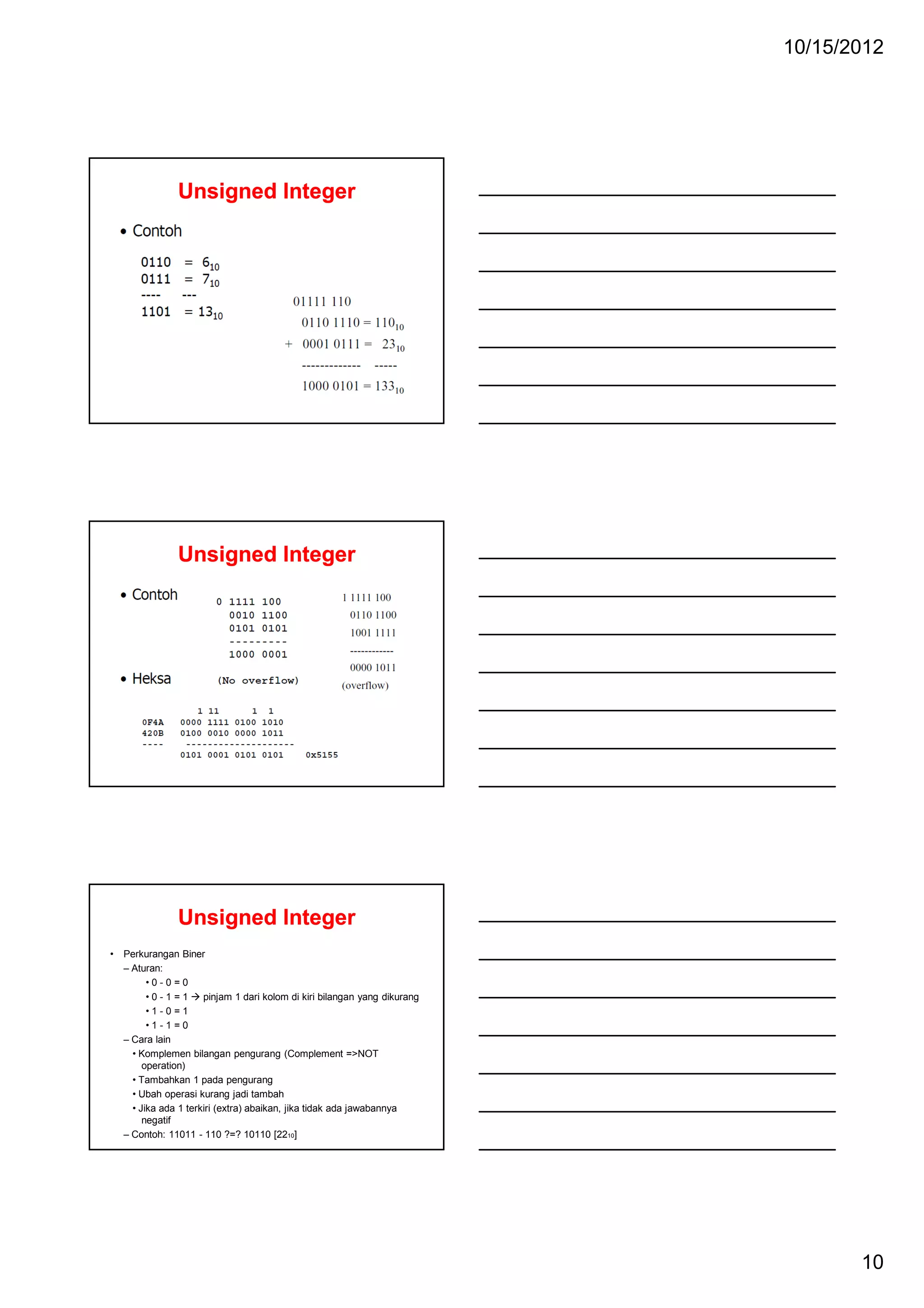 10/15/2012

Unsigned Integer

Unsigned Integer

Unsigned Integer
•

Perkurangan Biner
– Aturan:
•0-0=0
•0-1=1
pinjam 1 dari kolom di kiri bilangan yang dikurang
•1-0=1
•1-1=0
– Cara lain
• Komplemen bilangan pengurang (Complement =>NOT
operation)
• Tambahkan 1 pada pengurang
• Ubah operasi kurang jadi tambah
• Jika ada 1 terkiri (extra) abaikan, jika tidak ada jawabannya
negatif
– Contoh: 11011 - 110 ?=? 10110 [2210]

10

 
