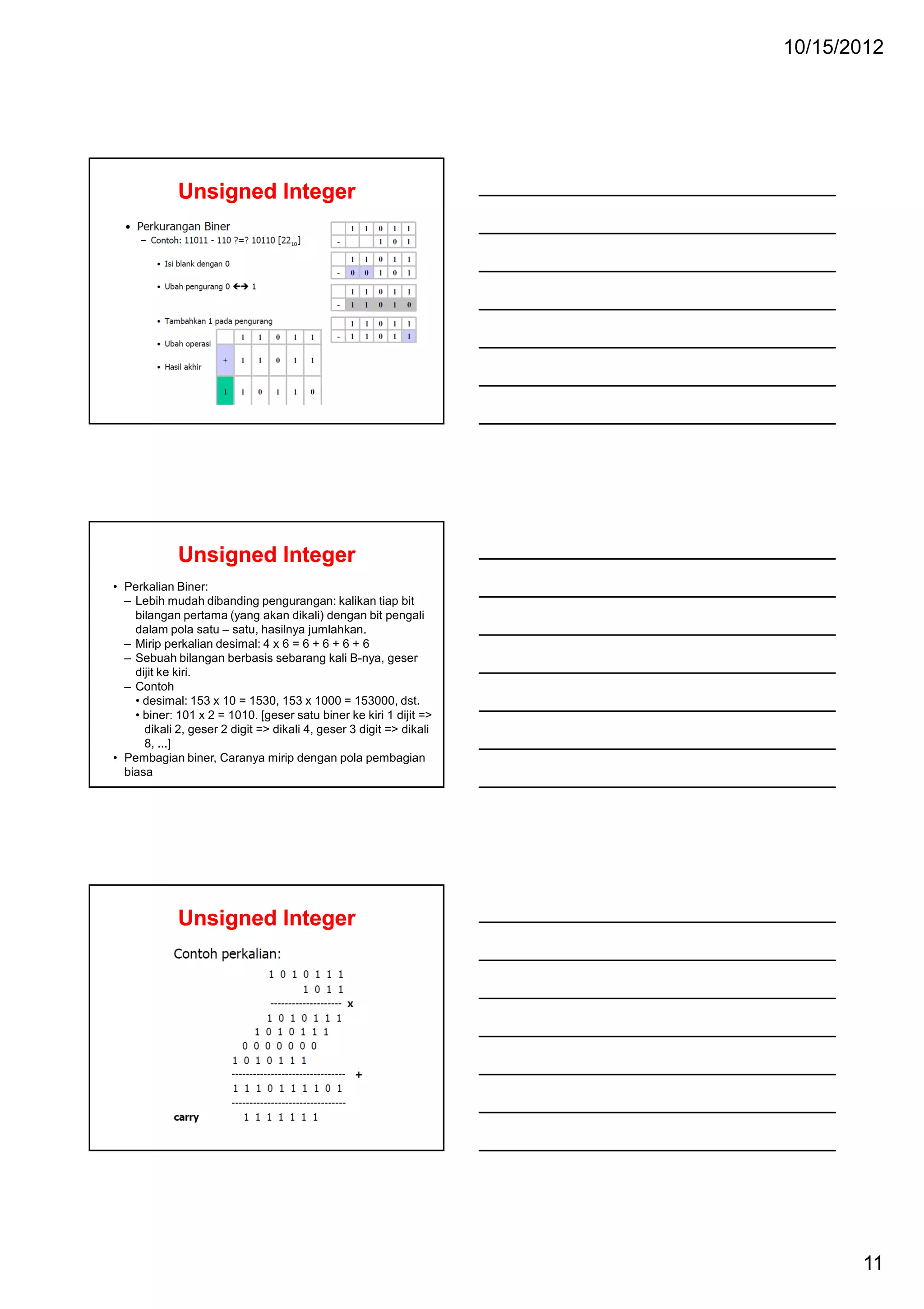 10/15/2012

Unsigned Integer

Unsigned Integer
• Perkalian Biner:
– Lebih mudah dibanding pengurangan: kalikan tiap bit
bilangan pertama (yang akan dikali) dengan bit pengali
dalam pola satu – satu, hasilnya jumlahkan.
– Mirip perkalian desimal: 4 x 6 = 6 + 6 + 6 + 6
– Sebuah bilangan berbasis sebarang kali B-nya, geser
dijit ke kiri.
– Contoh
• desimal: 153 x 10 = 1530, 153 x 1000 = 153000, dst.
• biner: 101 x 2 = 1010. [geser satu biner ke kiri 1 dijit =>
dikali 2, geser 2 digit => dikali 4, geser 3 digit => dikali
8, ...]
• Pembagian biner, Caranya mirip dengan pola pembagian
biasa

Unsigned Integer

11

 