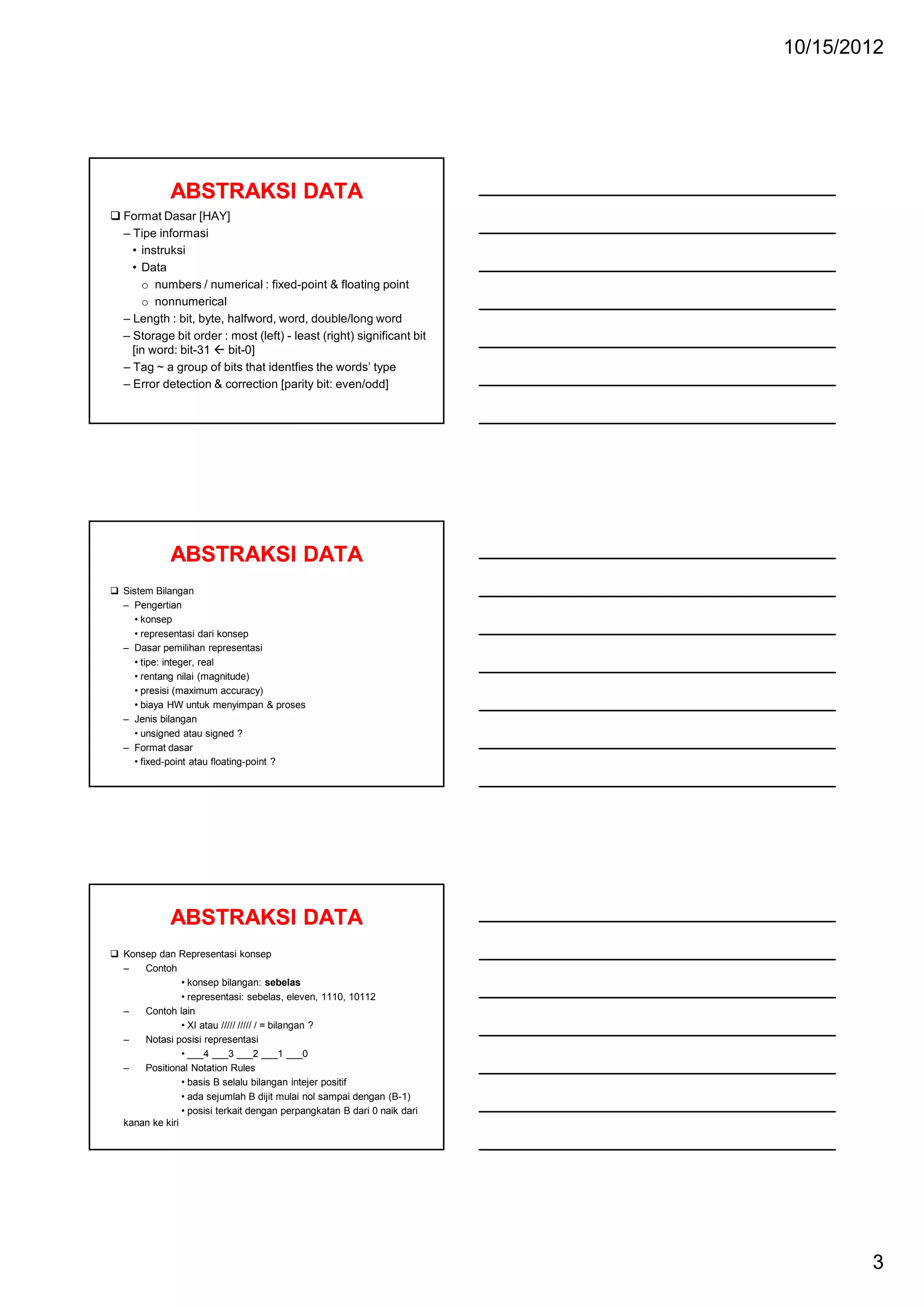 10/15/2012

ABSTRAKSI DATA
Format Dasar [HAY]
– Tipe informasi
• instruksi
• Data
o numbers / numerical : fixed-point & floating point
o nonnumerical
– Length : bit, byte, halfword, word, double/long word
– Storage bit order : most (left) - least (right) significant bit
[in word: bit-31  bit-0]
– Tag ~ a group of bits that identfies the words’ type
– Error detection & correction [parity bit: even/odd]

ABSTRAKSI DATA
Sistem Bilangan
– Pengertian
• konsep
• representasi dari konsep
– Dasar pemilihan representasi
• tipe: integer, real
• rentang nilai (magnitude)
• presisi (maximum accuracy)
• biaya HW untuk menyimpan & proses
– Jenis bilangan
• unsigned atau signed ?
– Format dasar
• fixed-point atau floating-point ?

ABSTRAKSI DATA
Konsep dan Representasi konsep
–
Contoh
• konsep bilangan: sebelas
• representasi: sebelas, eleven, 1110, 10112
–
Contoh lain
• XI atau ///// ///// / = bilangan ?
–
Notasi posisi representasi
• ___4 ___3 ___2 ___1 ___0
–
Positional Notation Rules
• basis B selalu bilangan intejer positif
• ada sejumlah B dijit mulai nol sampai dengan (B-1)
• posisi terkait dengan perpangkatan B dari 0 naik dari
kanan ke kiri

3

 