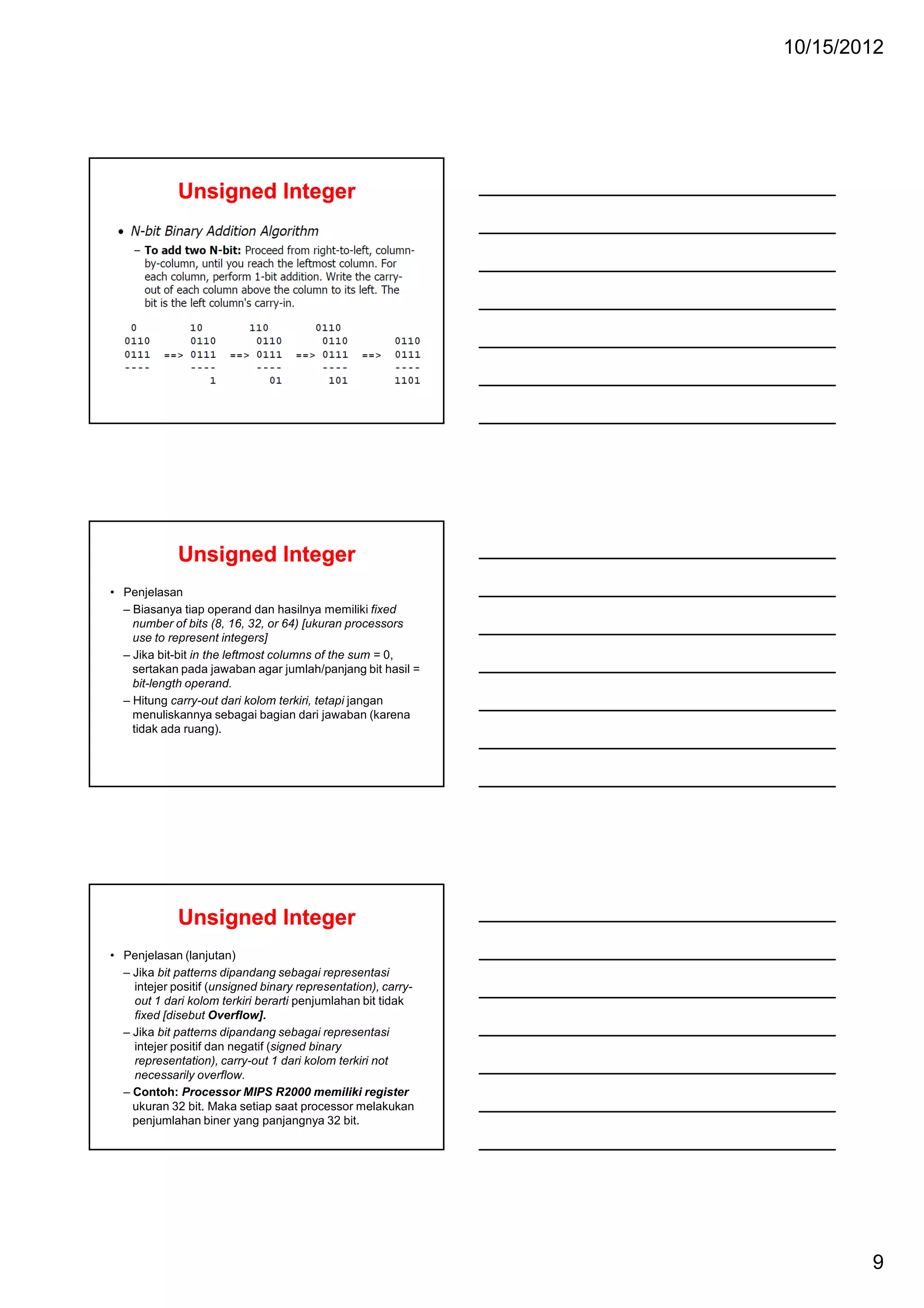 10/15/2012

Unsigned Integer

Unsigned Integer
• Penjelasan
– Biasanya tiap operand dan hasilnya memiliki fixed
number of bits (8, 16, 32, or 64) [ukuran processors
use to represent integers]
– Jika bit-bit in the leftmost columns of the sum = 0,
sertakan pada jawaban agar jumlah/panjang bit hasil =
bit-length operand.
– Hitung carry-out dari kolom terkiri, tetapi jangan
menuliskannya sebagai bagian dari jawaban (karena
tidak ada ruang).

Unsigned Integer
• Penjelasan (lanjutan)
– Jika bit patterns dipandang sebagai representasi
intejer positif (unsigned binary representation), carryout 1 dari kolom terkiri berarti penjumlahan bit tidak
fixed [disebut Overflow].
– Jika bit patterns dipandang sebagai representasi
intejer positif dan negatif (signed binary
representation), carry-out 1 dari kolom terkiri not
necessarily overflow.
– Contoh: Processor MIPS R2000 memiliki register
ukuran 32 bit. Maka setiap saat processor melakukan
penjumlahan biner yang panjangnya 32 bit.

9

 