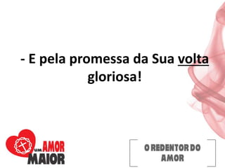 - E pela promessa da Sua volta
gloriosa!
 