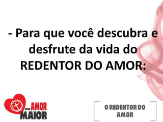 - Para que você descubra e
desfrute da vida do
REDENTOR DO AMOR:
 