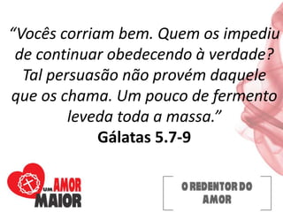 “Vocês corriam bem. Quem os impediu
de continuar obedecendo à verdade?
Tal persuasão não provém daquele
que os chama. Um pouco de fermento
leveda toda a massa.”
Gálatas 5.7-9
 
