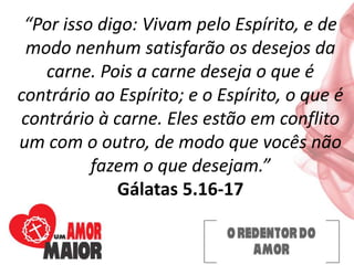 “Por isso digo: Vivam pelo Espírito, e de
modo nenhum satisfarão os desejos da
carne. Pois a carne deseja o que é
contrário ao Espírito; e o Espírito, o que é
contrário à carne. Eles estão em conflito
um com o outro, de modo que vocês não
fazem o que desejam.”
Gálatas 5.16-17
 