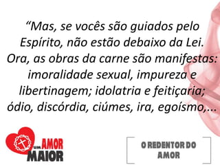 “Mas, se vocês são guiados pelo
Espírito, não estão debaixo da Lei.
Ora, as obras da carne são manifestas:
imoralidade sexual, impureza e
libertinagem; idolatria e feitiçaria;
ódio, discórdia, ciúmes, ira, egoísmo,...
 