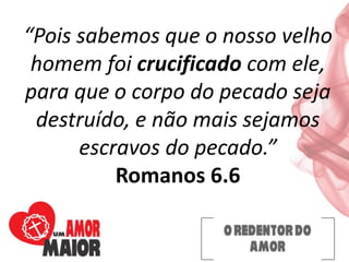 “Pois sabemos que o nosso velho
homem foi crucificado com ele,
para que o corpo do pecado seja
destruído, e não mais sejamos
escravos do pecado.”
Romanos 6.6
 