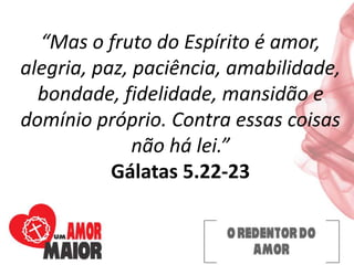 “Mas o fruto do Espírito é amor,
alegria, paz, paciência, amabilidade,
bondade, fidelidade, mansidão e
domínio próprio. Contra essas coisas
não há lei.”
Gálatas 5.22-23
 
