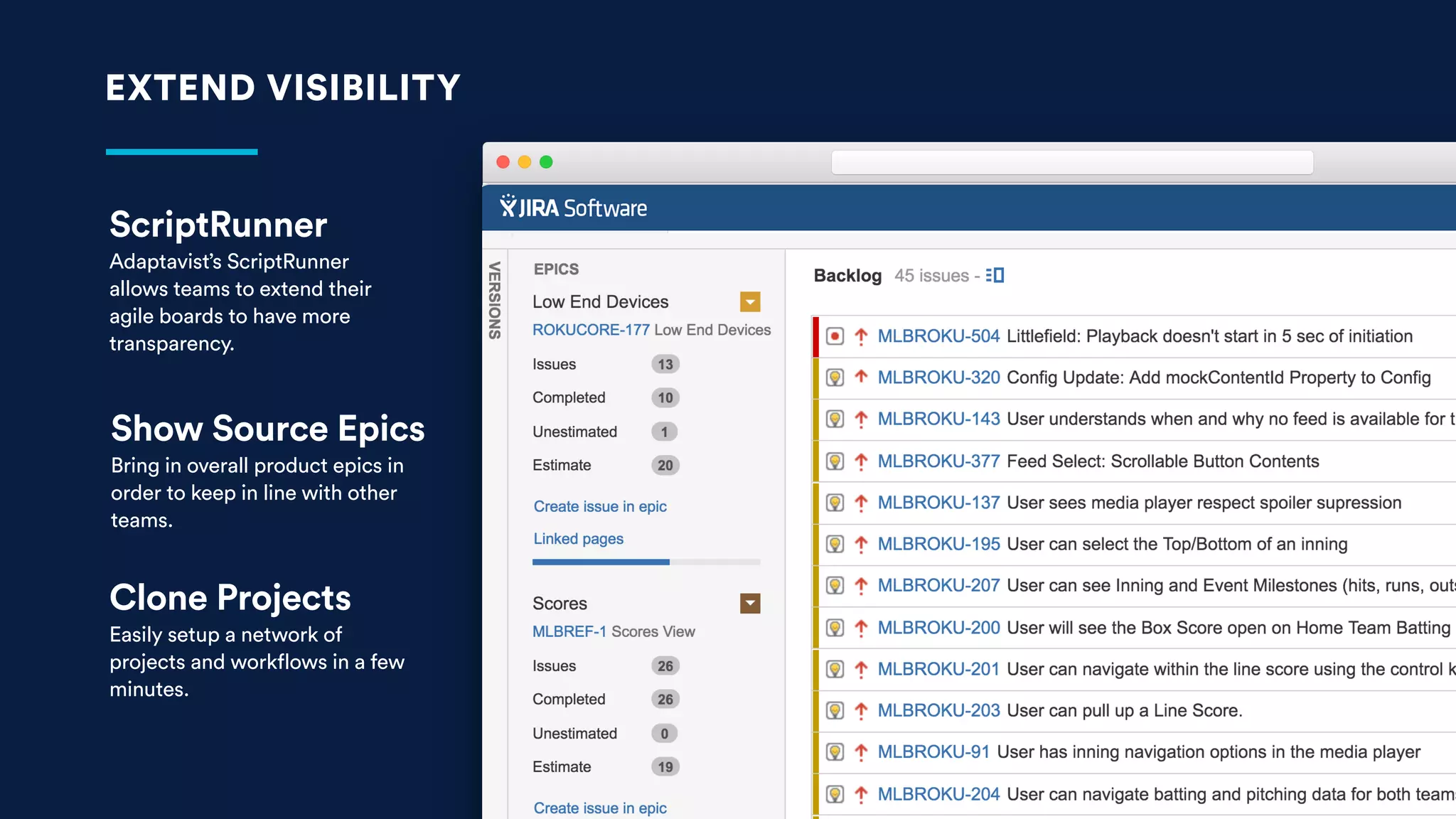 EXTEND VISIBILITY
ScriptRunner
Adaptavist’s ScriptRunner
allows teams to extend their
agile boards to have more
transparency.
Show Source Epics
Bring in overall product epics in
order to keep in line with other
teams.
Clone Projects
Easily setup a network of
projects and workflows in a few
minutes.
 