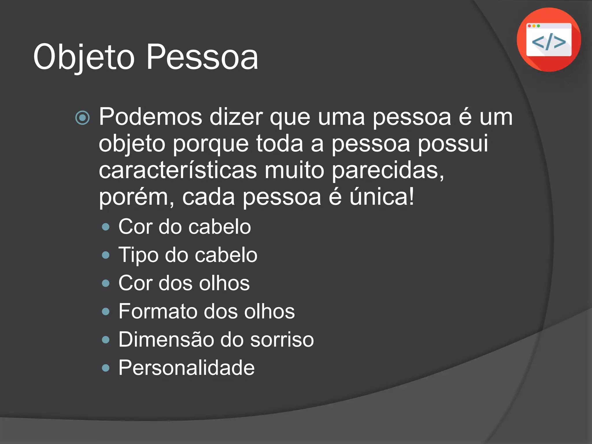 Objeto Pessoa
 Podemos dizer que uma pessoa é um
objeto porque toda a pessoa possui
características muito parecidas,
porém, cada pessoa é única!
 Cor do cabelo
 Tipo do cabelo
 Cor dos olhos
 Formato dos olhos
 Dimensão do sorriso
 Personalidade
 
