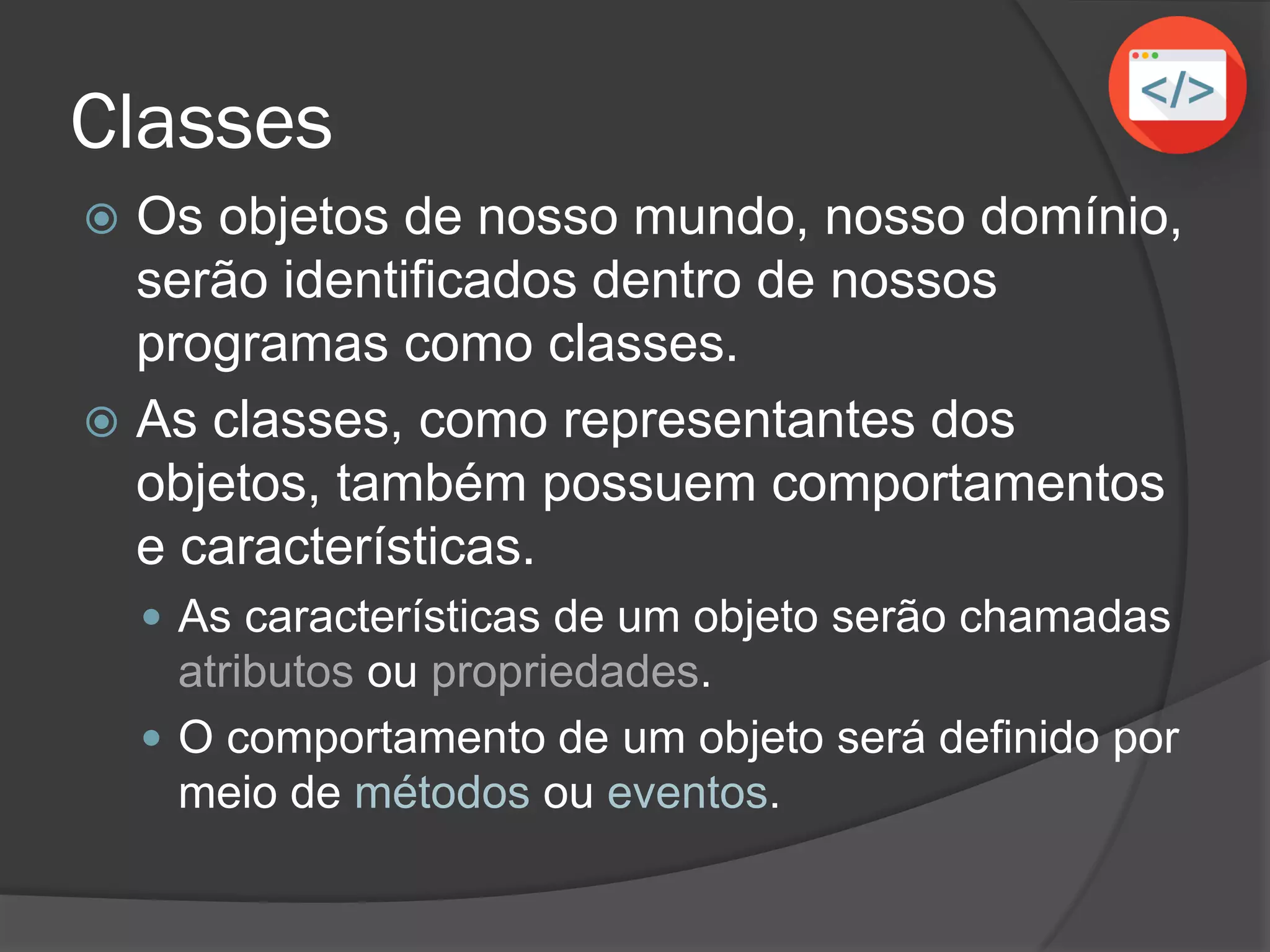 Classes
 Os objetos de nosso mundo, nosso domínio,
serão identificados dentro de nossos
programas como classes.
 As classes, como representantes dos
objetos, também possuem comportamentos
e características.
 As características de um objeto serão chamadas
atributos ou propriedades.
 O comportamento de um objeto será definido por
meio de métodos ou eventos.
 