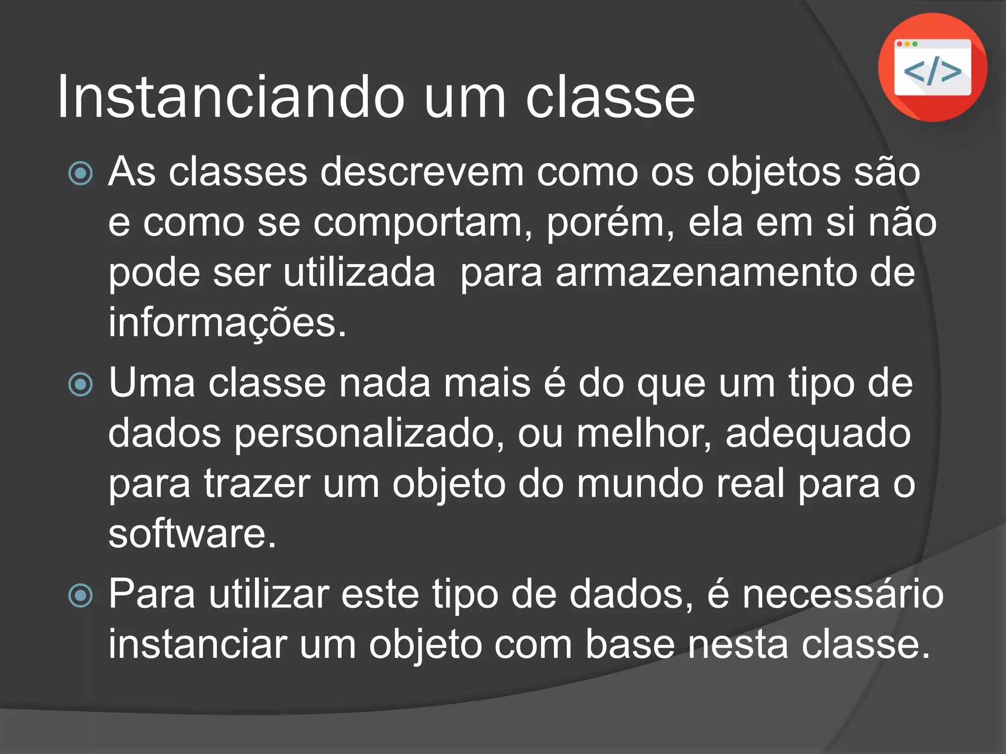 Instanciando um classe
 As classes descrevem como os objetos são
e como se comportam, porém, ela em si não
pode ser utilizada para armazenamento de
informações.
 Uma classe nada mais é do que um tipo de
dados personalizado, ou melhor, adequado
para trazer um objeto do mundo real para o
software.
 Para utilizar este tipo de dados, é necessário
instanciar um objeto com base nesta classe.
 