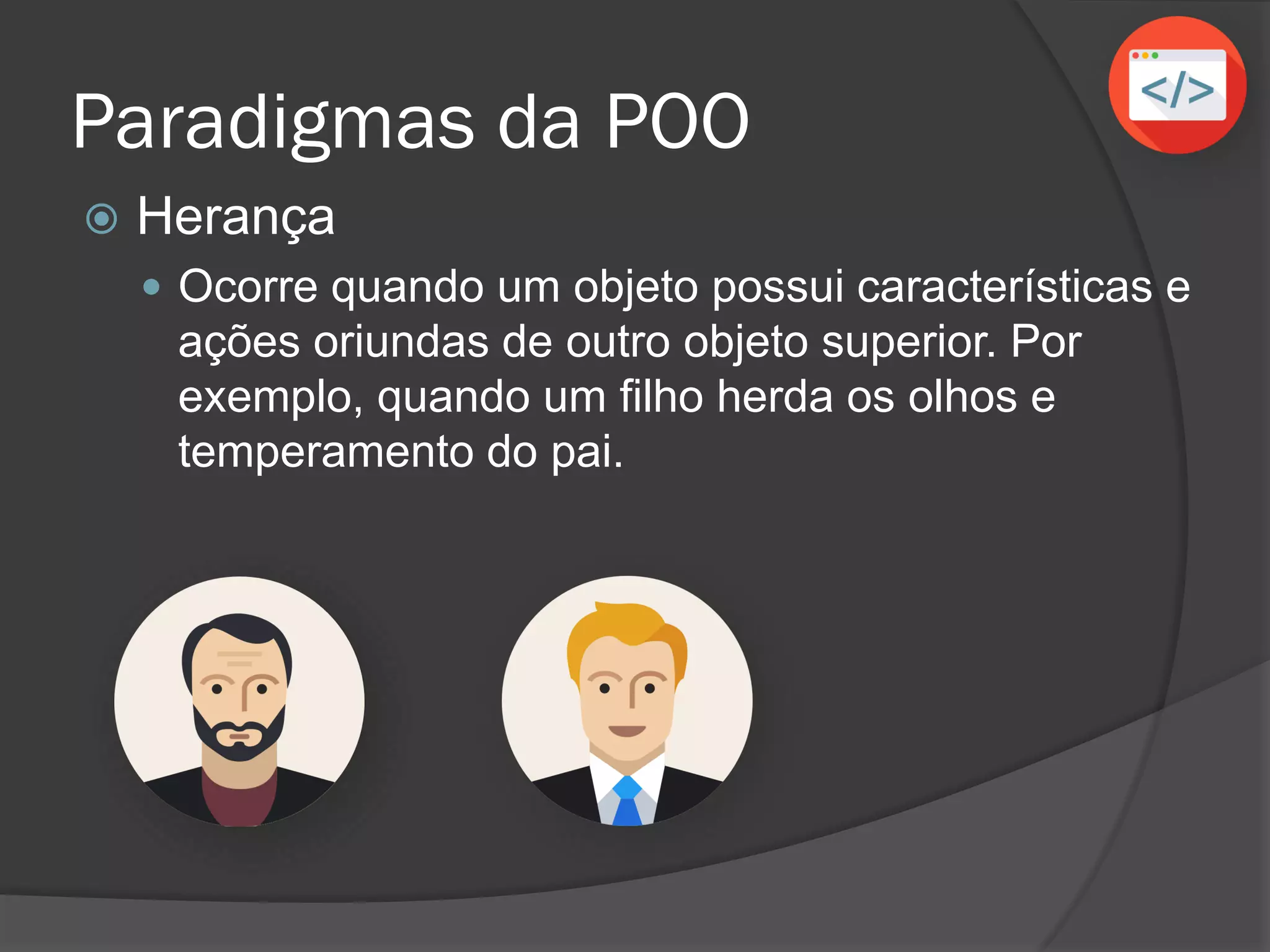 Paradigmas da POO
 Herança
 Ocorre quando um objeto possui características e
ações oriundas de outro objeto superior. Por
exemplo, quando um filho herda os olhos e
temperamento do pai.
 