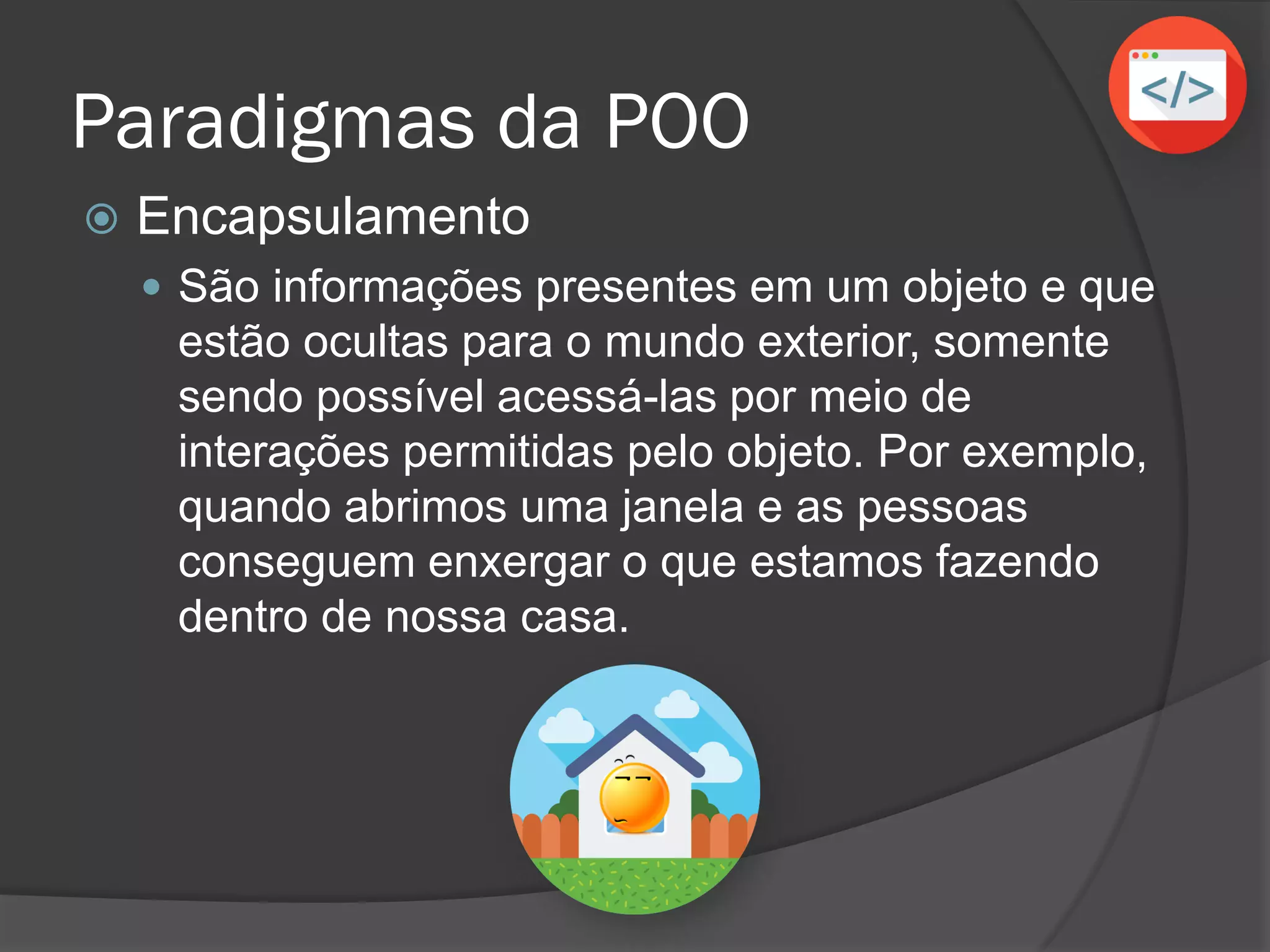 Paradigmas da POO
 Encapsulamento
 São informações presentes em um objeto e que
estão ocultas para o mundo exterior, somente
sendo possível acessá-las por meio de
interações permitidas pelo objeto. Por exemplo,
quando abrimos uma janela e as pessoas
conseguem enxergar o que estamos fazendo
dentro de nossa casa.
 