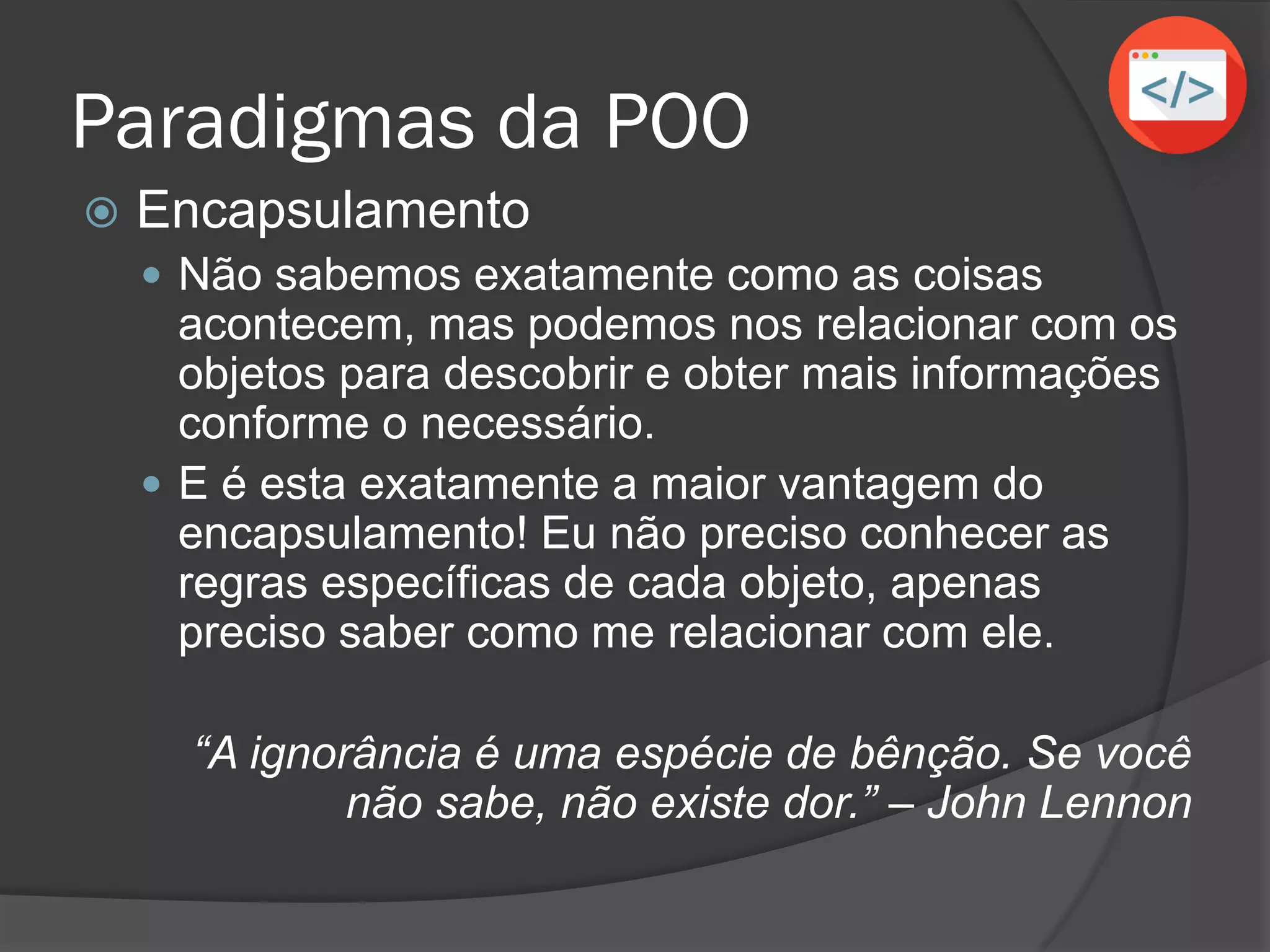 Paradigmas da POO
 Encapsulamento
 Não sabemos exatamente como as coisas
acontecem, mas podemos nos relacionar com os
objetos para descobrir e obter mais informações
conforme o necessário.
 E é esta exatamente a maior vantagem do
encapsulamento! Eu não preciso conhecer as
regras específicas de cada objeto, apenas
preciso saber como me relacionar com ele.
“A ignorância é uma espécie de bênção. Se você
não sabe, não existe dor.” – John Lennon
 