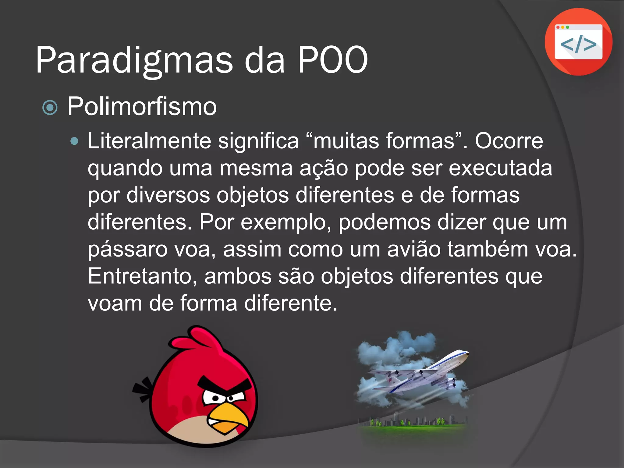 Paradigmas da POO
 Polimorfismo
 Literalmente significa “muitas formas”. Ocorre
quando uma mesma ação pode ser executada
por diversos objetos diferentes e de formas
diferentes. Por exemplo, podemos dizer que um
pássaro voa, assim como um avião também voa.
Entretanto, ambos são objetos diferentes que
voam de forma diferente.
 
