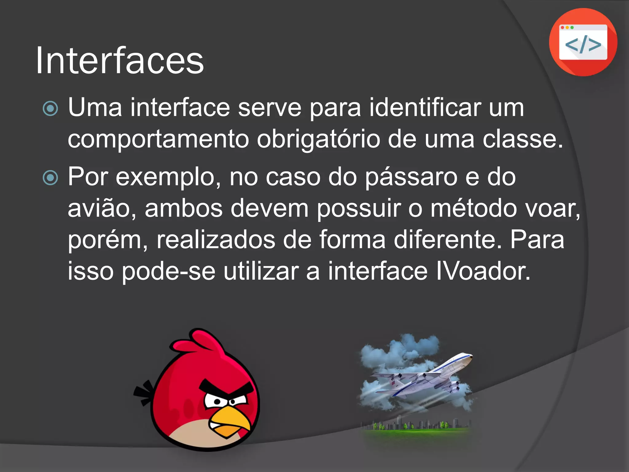Interfaces
 Uma interface serve para identificar um
comportamento obrigatório de uma classe.
 Por exemplo, no caso do pássaro e do
avião, ambos devem possuir o método voar,
porém, realizados de forma diferente. Para
isso pode-se utilizar a interface IVoador.
 