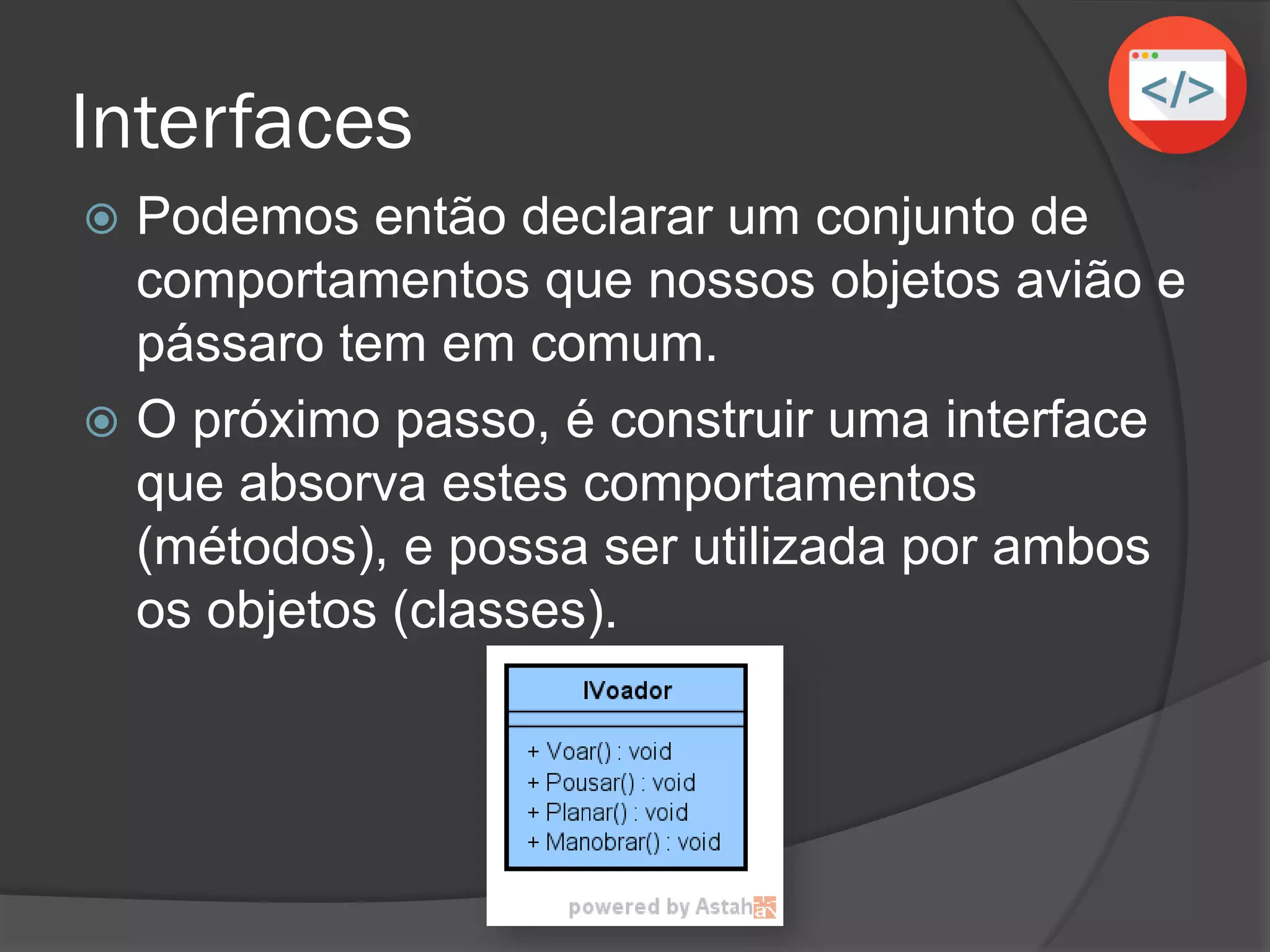 Interfaces
 Podemos então declarar um conjunto de
comportamentos que nossos objetos avião e
pássaro tem em comum.
 O próximo passo, é construir uma interface
que absorva estes comportamentos
(métodos), e possa ser utilizada por ambos
os objetos (classes).
 
