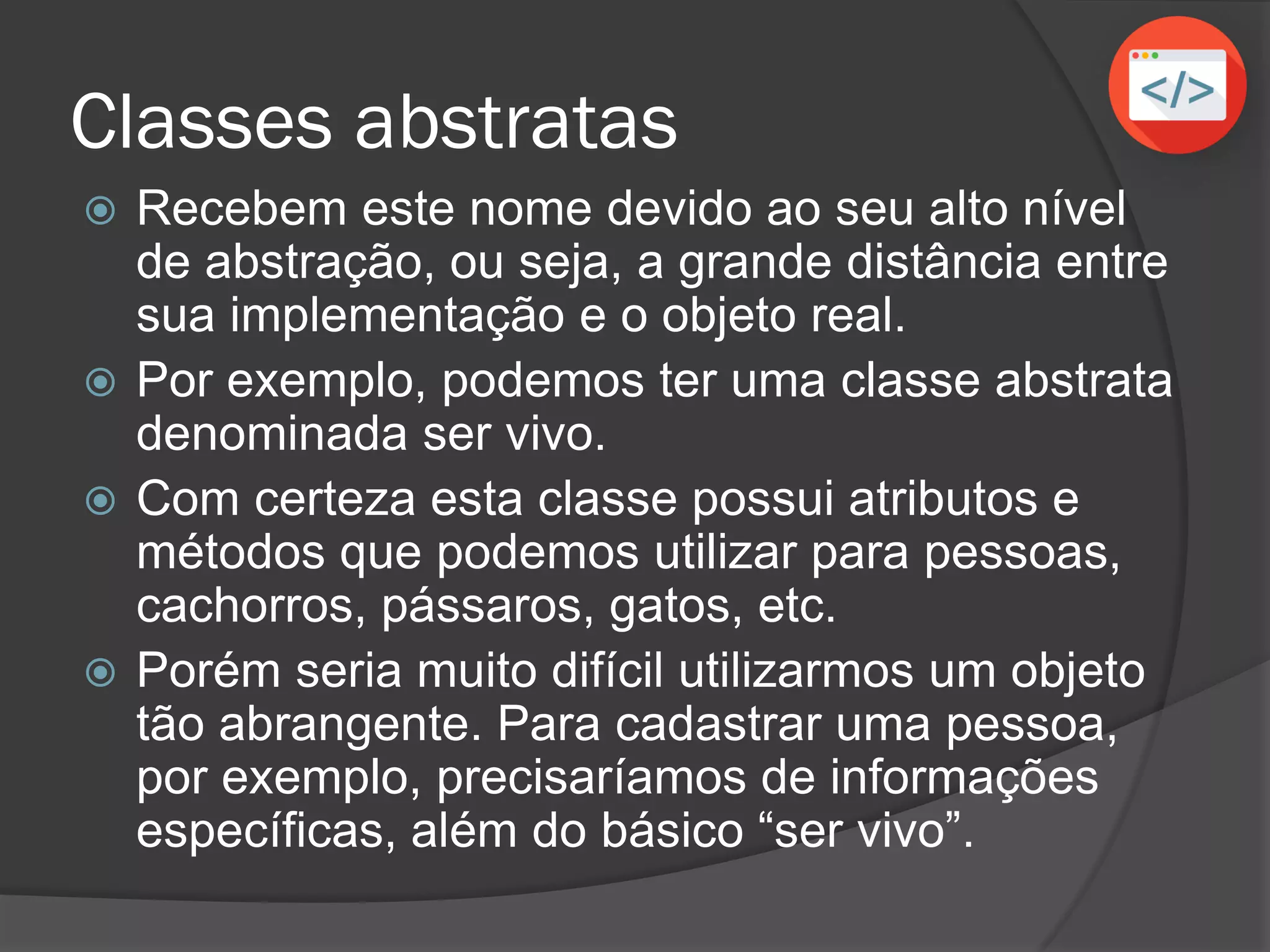 Classes abstratas
 Recebem este nome devido ao seu alto nível
de abstração, ou seja, a grande distância entre
sua implementação e o objeto real.
 Por exemplo, podemos ter uma classe abstrata
denominada ser vivo.
 Com certeza esta classe possui atributos e
métodos que podemos utilizar para pessoas,
cachorros, pássaros, gatos, etc.
 Porém seria muito difícil utilizarmos um objeto
tão abrangente. Para cadastrar uma pessoa,
por exemplo, precisaríamos de informações
específicas, além do básico “ser vivo”.
 