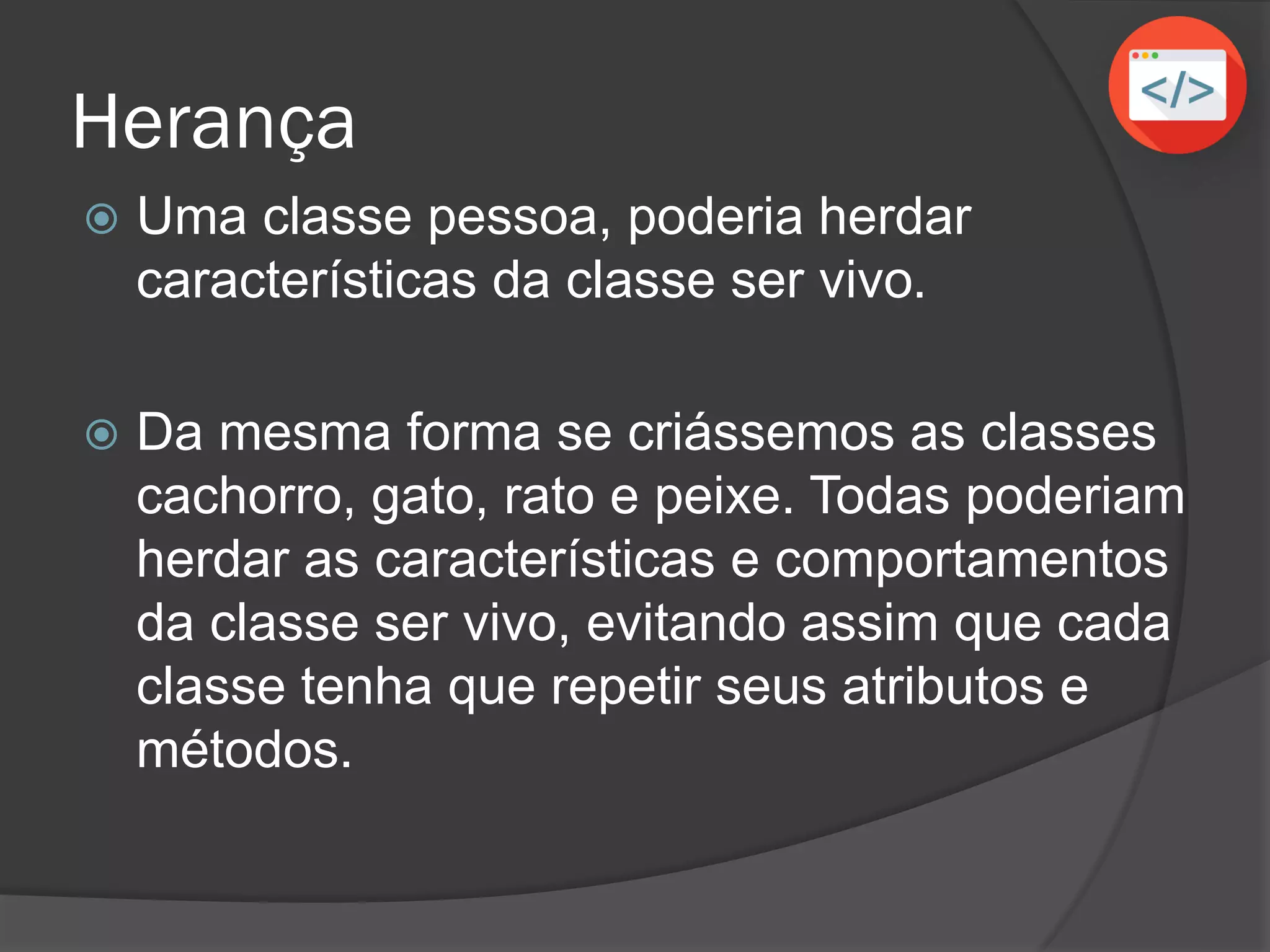 Herança
 Uma classe pessoa, poderia herdar
características da classe ser vivo.
 Da mesma forma se criássemos as classes
cachorro, gato, rato e peixe. Todas poderiam
herdar as características e comportamentos
da classe ser vivo, evitando assim que cada
classe tenha que repetir seus atributos e
métodos.
 