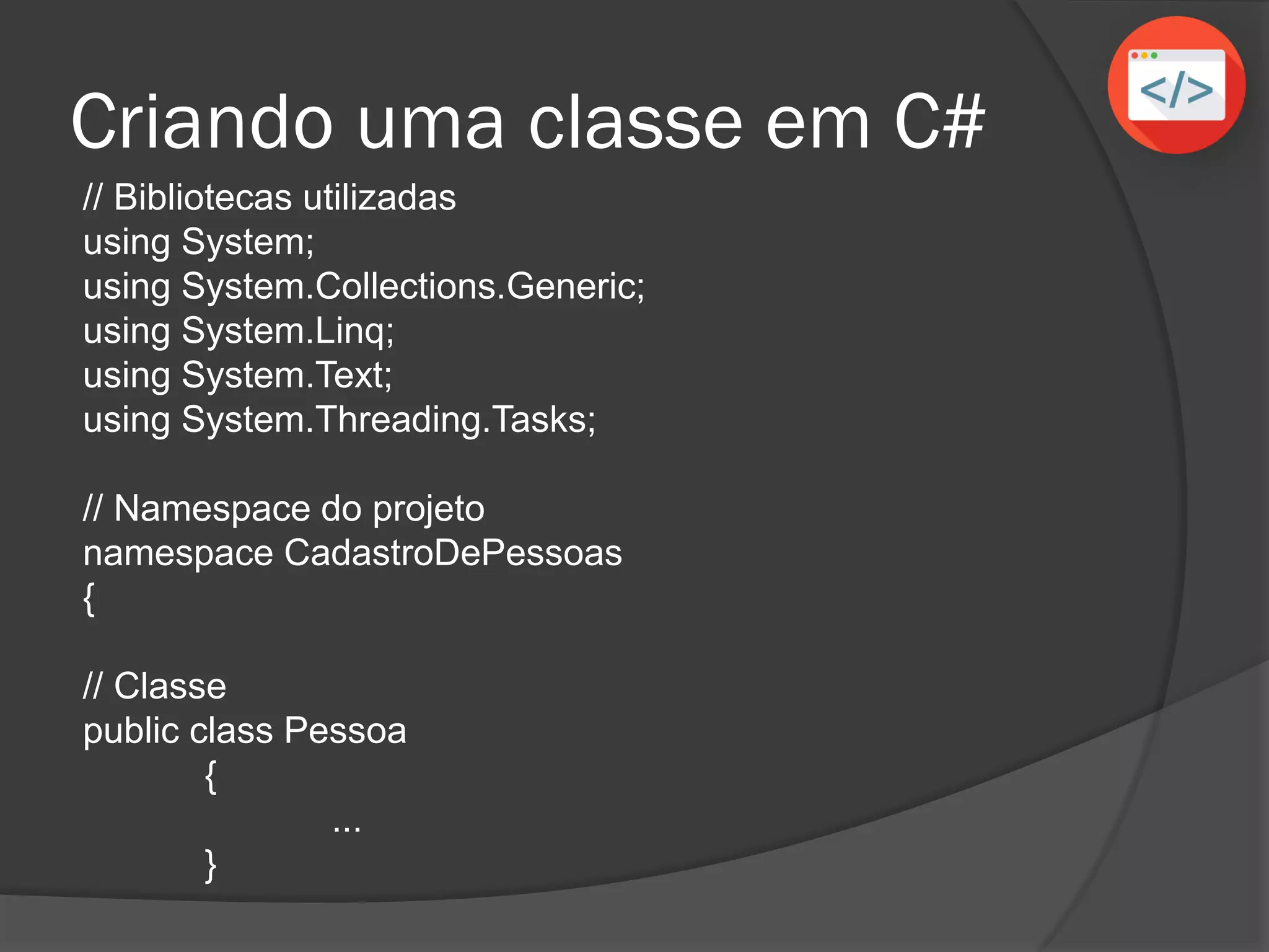 Criando uma classe em C#
// Bibliotecas utilizadas
using System;
using System.Collections.Generic;
using System.Linq;
using System.Text;
using System.Threading.Tasks;
// Namespace do projeto
namespace CadastroDePessoas
{
// Classe
public class Pessoa
{
...
}
 