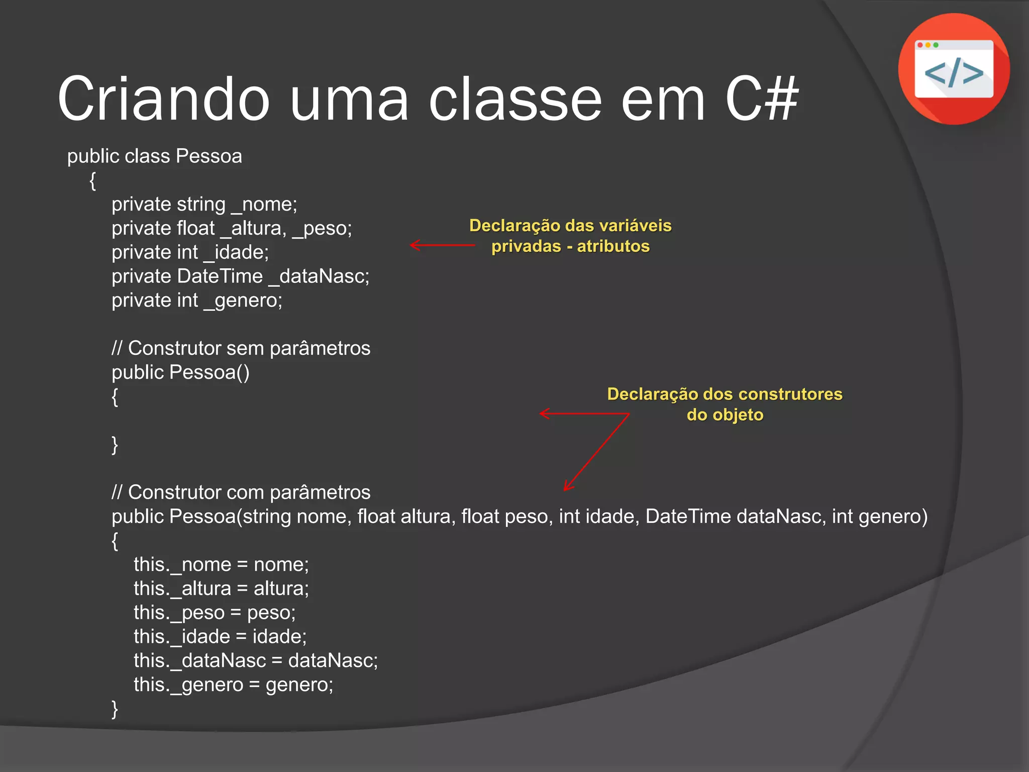 public class Pessoa
{
private string _nome;
private float _altura, _peso;
private int _idade;
private DateTime _dataNasc;
private int _genero;
// Construtor sem parâmetros
public Pessoa()
{
}
// Construtor com parâmetros
public Pessoa(string nome, float altura, float peso, int idade, DateTime dataNasc, int genero)
{
this._nome = nome;
this._altura = altura;
this._peso = peso;
this._idade = idade;
this._dataNasc = dataNasc;
this._genero = genero;
}
Criando uma classe em C#
Declaração das variáveis
privadas - atributos
Declaração dos construtores
do objeto
 