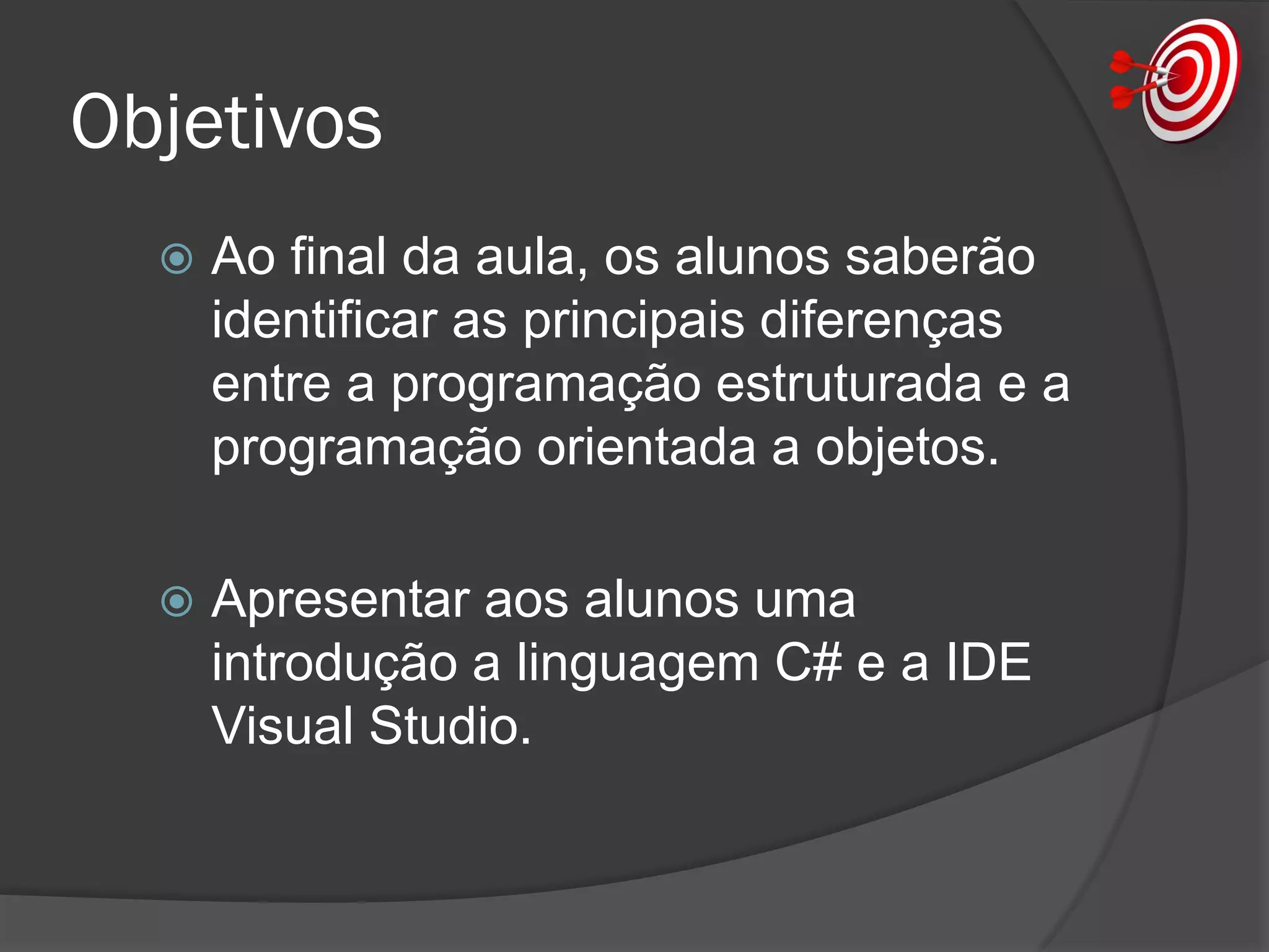 Objetivos
 Ao final da aula, os alunos saberão
identificar as principais diferenças
entre a programação estruturada e a
programação orientada a objetos.
 Apresentar aos alunos uma
introdução a linguagem C# e a IDE
Visual Studio.
 