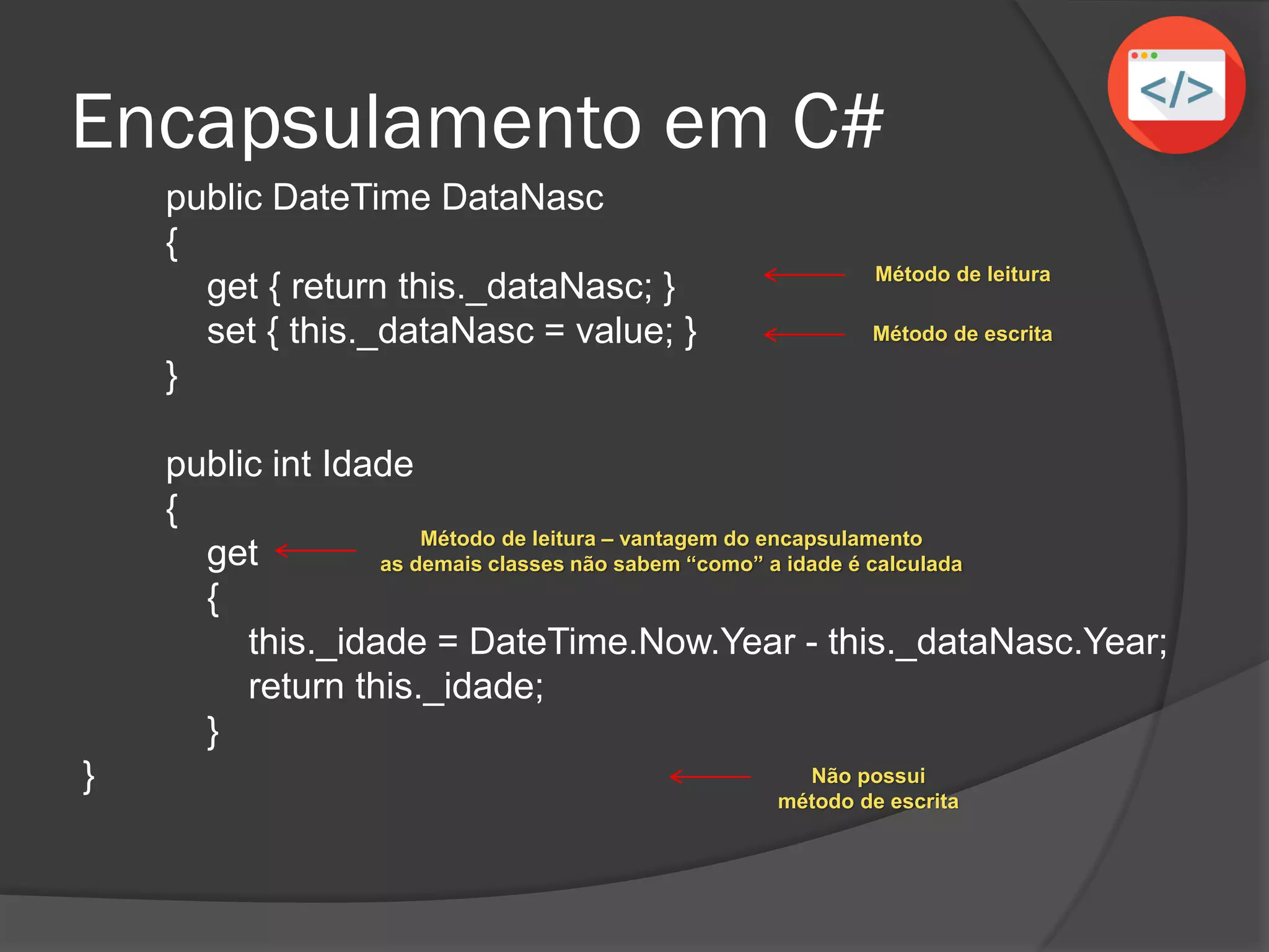 Encapsulamento em C#
public DateTime DataNasc
{
get { return this._dataNasc; }
set { this._dataNasc = value; }
}
public int Idade
{
get
{
this._idade = DateTime.Now.Year - this._dataNasc.Year;
return this._idade;
}
}
Método de leitura
Método de escrita
Método de leitura – vantagem do encapsulamento
as demais classes não sabem “como” a idade é calculada
Não possui
método de escrita
 