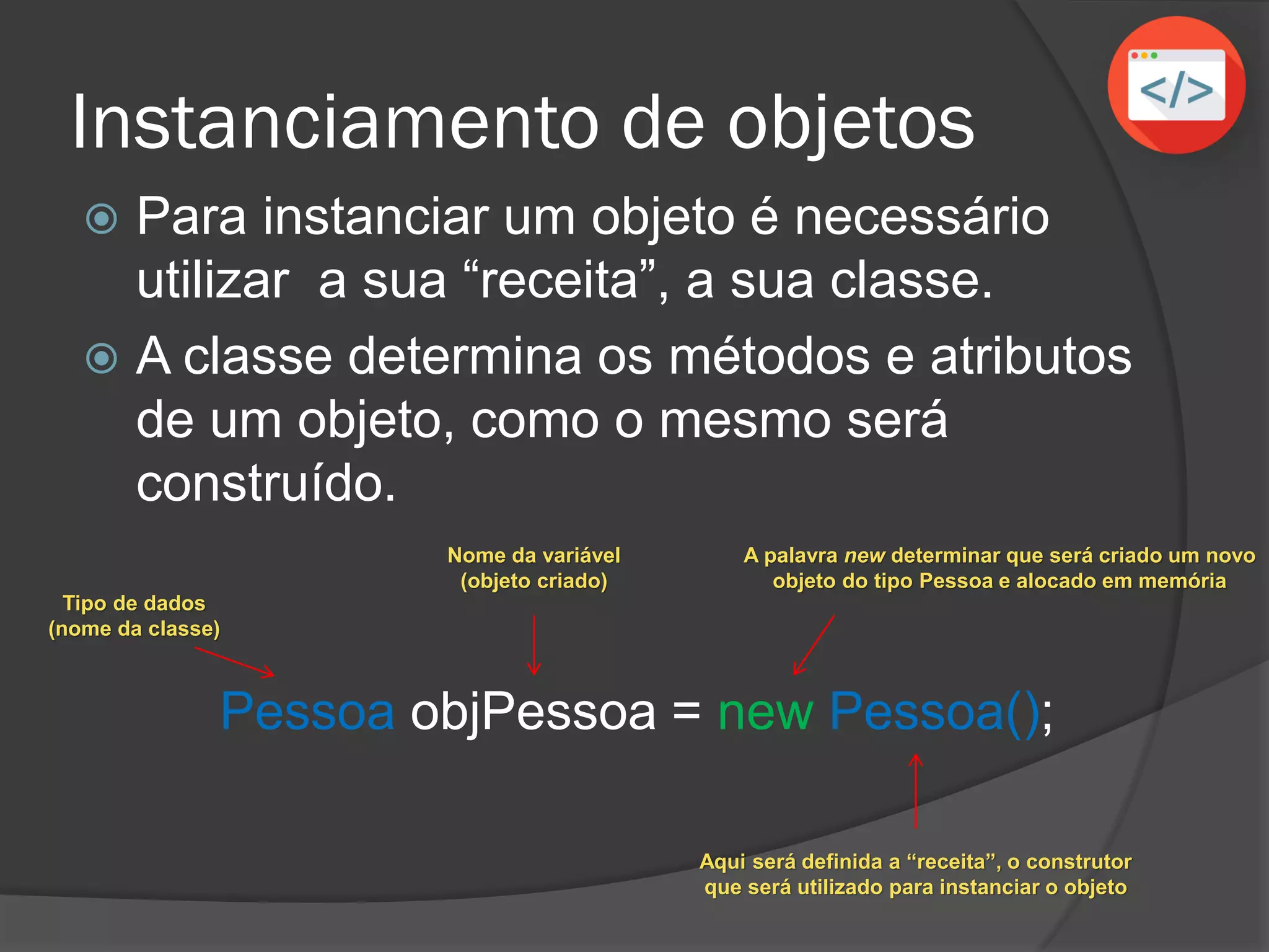 Instanciamento de objetos
 Para instanciar um objeto é necessário
utilizar a sua “receita”, a sua classe.
 A classe determina os métodos e atributos
de um objeto, como o mesmo será
construído.
Pessoa objPessoa = new Pessoa();
Nome da variável
(objeto criado)
Aqui será definida a “receita”, o construtor
que será utilizado para instanciar o objeto
A palavra new determinar que será criado um novo
objeto do tipo Pessoa e alocado em memória
Tipo de dados
(nome da classe)
 