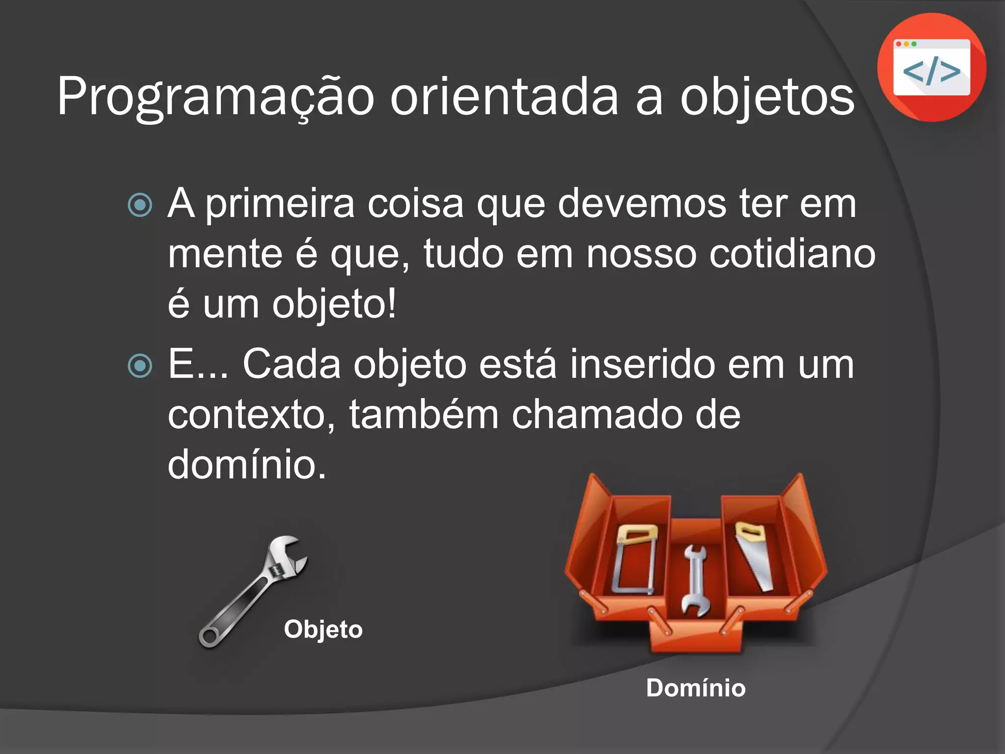 Programação orientada a objetos
 A primeira coisa que devemos ter em
mente é que, tudo em nosso cotidiano
é um objeto!
 E... Cada objeto está inserido em um
contexto, também chamado de
domínio.
Objeto
Domínio
 