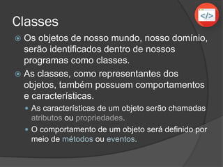Classes
 Os objetos de nosso mundo, nosso domínio,
serão identificados dentro de nossos
programas como classes.
 As classes, como representantes dos
objetos, também possuem comportamentos
e características.
 As características de um objeto serão chamadas
atributos ou propriedades.
 O comportamento de um objeto será definido por
meio de métodos ou eventos.
 