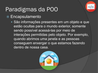 Paradigmas da POO
 Encapsulamento
 São informações presentes em um objeto e que
estão ocultas para o mundo exterior, somente
sendo possível acessá-las por meio de
interações permitidas pelo objeto. Por exemplo,
quando abrimos uma janela e as pessoas
conseguem enxergar o que estamos fazendo
dentro de nossa casa.
 