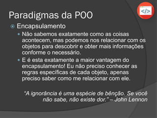 Paradigmas da POO
 Encapsulamento
 Não sabemos exatamente como as coisas
acontecem, mas podemos nos relacionar com os
objetos para descobrir e obter mais informações
conforme o necessário.
 E é esta exatamente a maior vantagem do
encapsulamento! Eu não preciso conhecer as
regras específicas de cada objeto, apenas
preciso saber como me relacionar com ele.
“A ignorância é uma espécie de bênção. Se você
não sabe, não existe dor.” – John Lennon
 