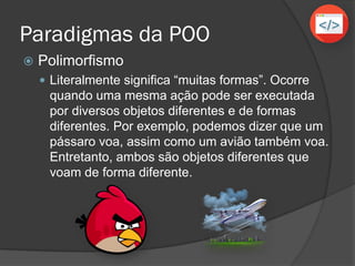 Paradigmas da POO
 Polimorfismo
 Literalmente significa “muitas formas”. Ocorre
quando uma mesma ação pode ser executada
por diversos objetos diferentes e de formas
diferentes. Por exemplo, podemos dizer que um
pássaro voa, assim como um avião também voa.
Entretanto, ambos são objetos diferentes que
voam de forma diferente.
 
