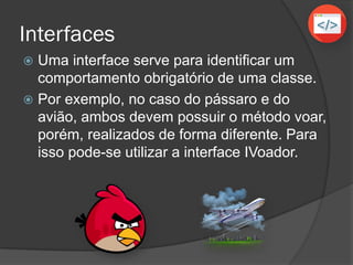 Interfaces
 Uma interface serve para identificar um
comportamento obrigatório de uma classe.
 Por exemplo, no caso do pássaro e do
avião, ambos devem possuir o método voar,
porém, realizados de forma diferente. Para
isso pode-se utilizar a interface IVoador.
 