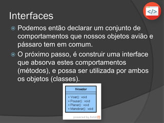 Interfaces
 Podemos então declarar um conjunto de
comportamentos que nossos objetos avião e
pássaro tem em comum.
 O próximo passo, é construir uma interface
que absorva estes comportamentos
(métodos), e possa ser utilizada por ambos
os objetos (classes).
 