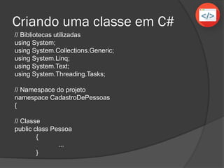 Criando uma classe em C#
// Bibliotecas utilizadas
using System;
using System.Collections.Generic;
using System.Linq;
using System.Text;
using System.Threading.Tasks;
// Namespace do projeto
namespace CadastroDePessoas
{
// Classe
public class Pessoa
{
...
}
 