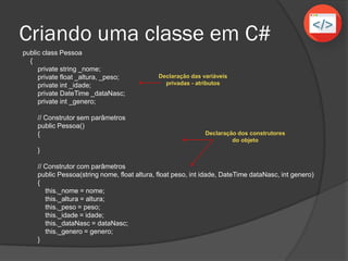 public class Pessoa
{
private string _nome;
private float _altura, _peso;
private int _idade;
private DateTime _dataNasc;
private int _genero;
// Construtor sem parâmetros
public Pessoa()
{
}
// Construtor com parâmetros
public Pessoa(string nome, float altura, float peso, int idade, DateTime dataNasc, int genero)
{
this._nome = nome;
this._altura = altura;
this._peso = peso;
this._idade = idade;
this._dataNasc = dataNasc;
this._genero = genero;
}
Criando uma classe em C#
Declaração das variáveis
privadas - atributos
Declaração dos construtores
do objeto
 