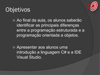 Objetivos
 Ao final da aula, os alunos saberão
identificar as principais diferenças
entre a programação estruturada e a
programação orientada a objetos.
 Apresentar aos alunos uma
introdução a linguagem C# e a IDE
Visual Studio.
 