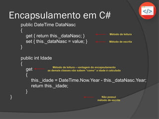 Encapsulamento em C#
public DateTime DataNasc
{
get { return this._dataNasc; }
set { this._dataNasc = value; }
}
public int Idade
{
get
{
this._idade = DateTime.Now.Year - this._dataNasc.Year;
return this._idade;
}
}
Método de leitura
Método de escrita
Método de leitura – vantagem do encapsulamento
as demais classes não sabem “como” a idade é calculada
Não possui
método de escrita
 