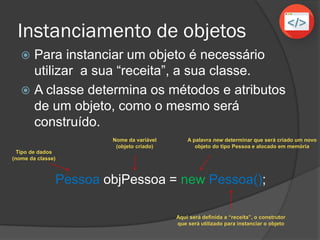Instanciamento de objetos
 Para instanciar um objeto é necessário
utilizar a sua “receita”, a sua classe.
 A classe determina os métodos e atributos
de um objeto, como o mesmo será
construído.
Pessoa objPessoa = new Pessoa();
Nome da variável
(objeto criado)
Aqui será definida a “receita”, o construtor
que será utilizado para instanciar o objeto
A palavra new determinar que será criado um novo
objeto do tipo Pessoa e alocado em memória
Tipo de dados
(nome da classe)
 